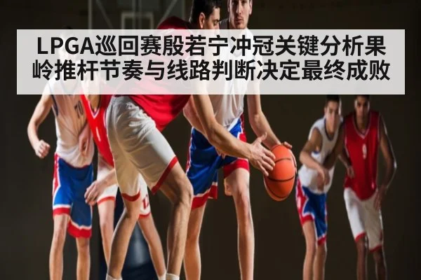 LPGA巡回赛殷若宁冲冠关键分析果岭推杆节奏与线路判断决定最终成败 | kaiyun sports