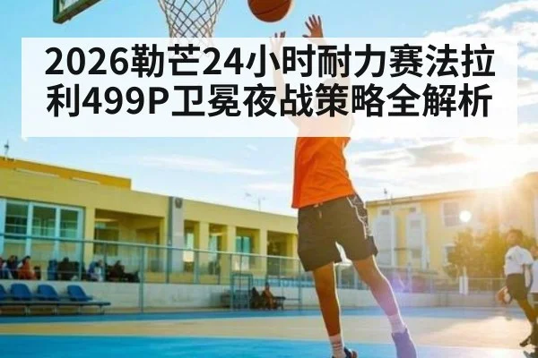 2026勒芒24小时耐力赛法拉利499P卫冕夜战策略全解析 | kaiyun sports